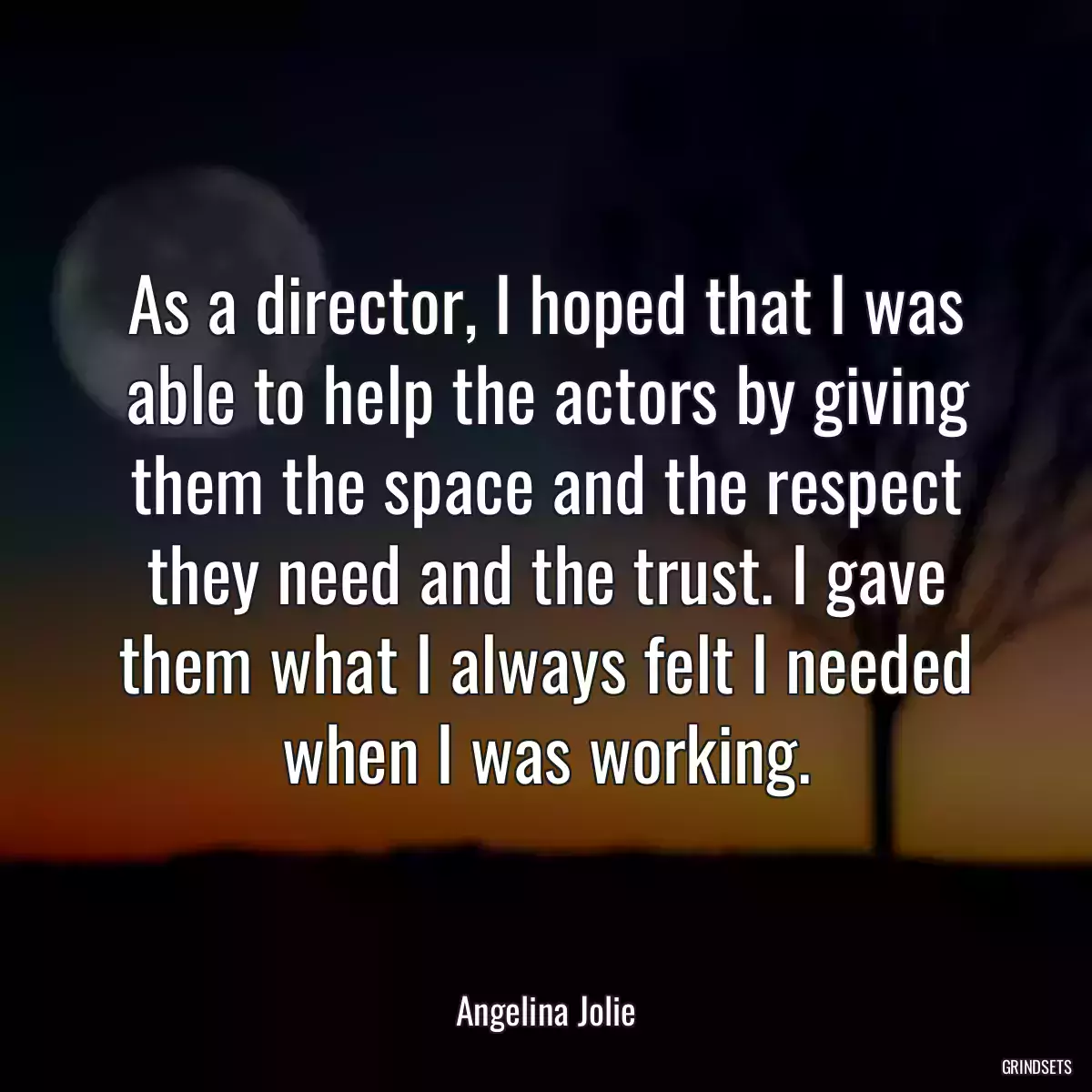 As a director, I hoped that I was able to help the actors by giving them the space and the respect they need and the trust. I gave them what I always felt I needed when I was working.