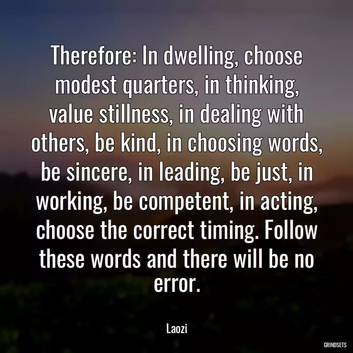 Therefore: In dwelling, choose modest quarters, in thinking, value stillness, in dealing with others, be kind, in choosing words, be sincere, in leading, be just, in working, be competent, in acting, choose the correct timing. Follow these words and there will be no error.