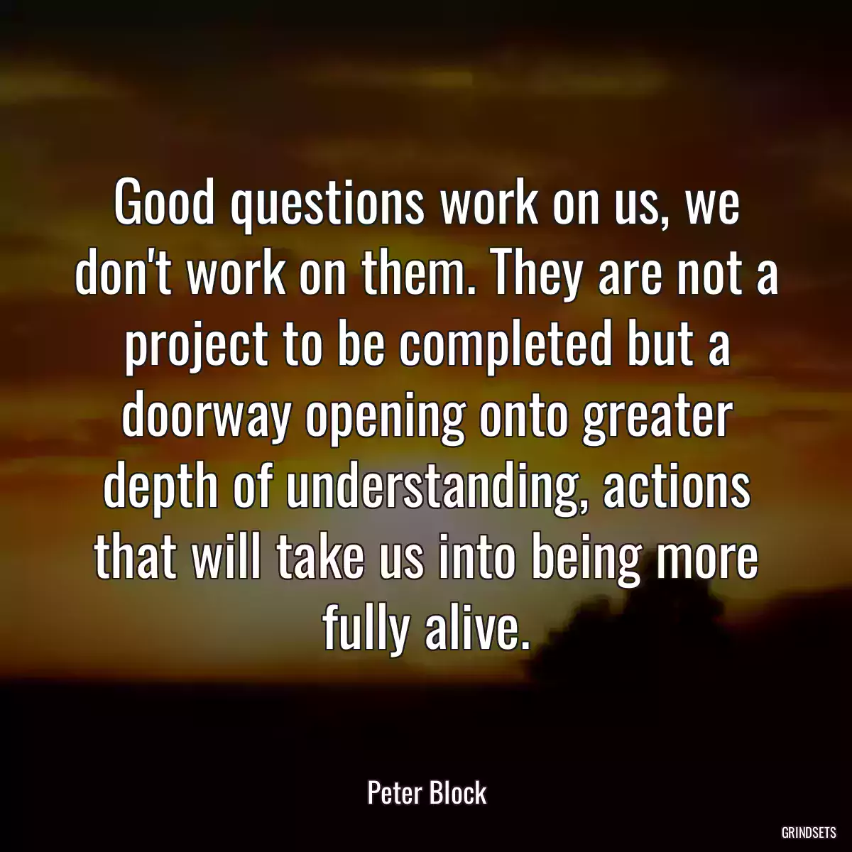 Good questions work on us, we don\'t work on them. They are not a project to be completed but a doorway opening onto greater depth of understanding, actions that will take us into being more fully alive.