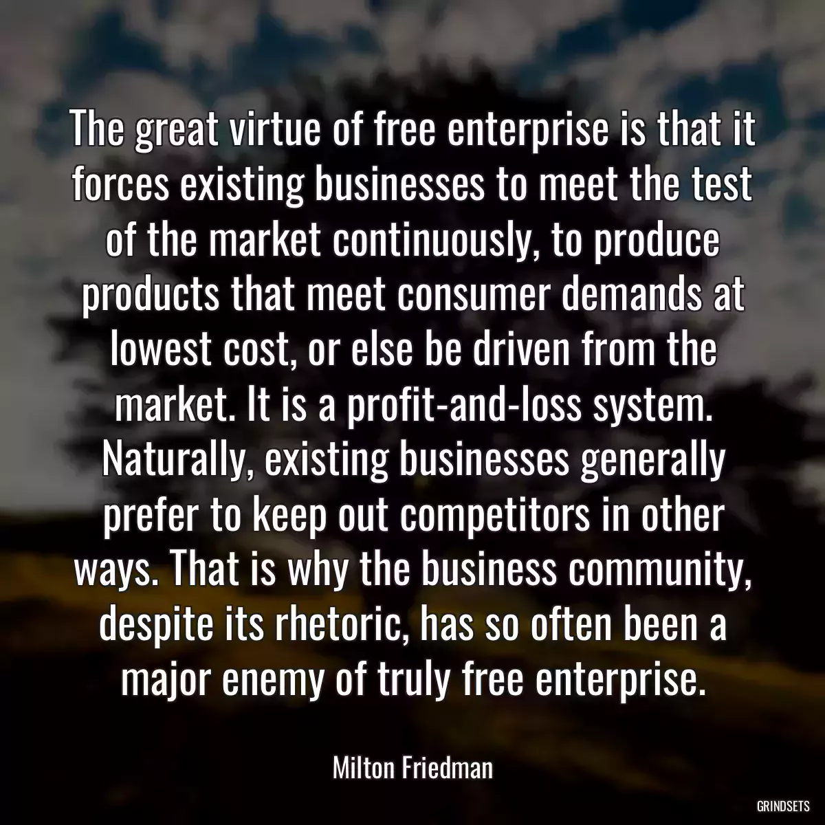 The great virtue of free enterprise is that it forces existing businesses to meet the test of the market continuously, to produce products that meet consumer demands at lowest cost, or else be driven from the market. It is a profit-and-loss system. Naturally, existing businesses generally prefer to keep out competitors in other ways. That is why the business community, despite its rhetoric, has so often been a major enemy of truly free enterprise.