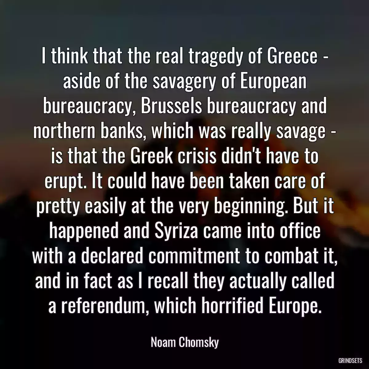 I think that the real tragedy of Greece - aside of the savagery of European bureaucracy, Brussels bureaucracy and northern banks, which was really savage - is that the Greek crisis didn\'t have to erupt. It could have been taken care of pretty easily at the very beginning. But it happened and Syriza came into office with a declared commitment to combat it, and in fact as I recall they actually called a referendum, which horrified Europe.