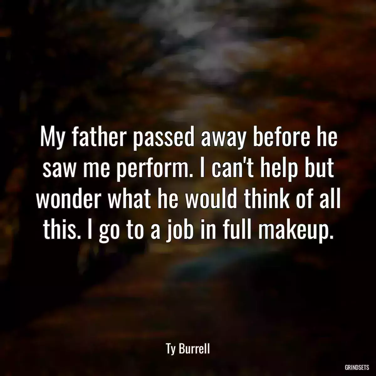 My father passed away before he saw me perform. I can\'t help but wonder what he would think of all this. I go to a job in full makeup.