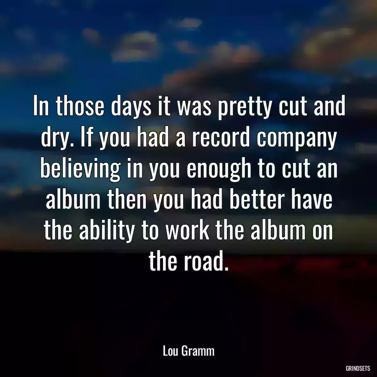 In those days it was pretty cut and dry. If you had a record company believing in you enough to cut an album then you had better have the ability to work the album on the road.