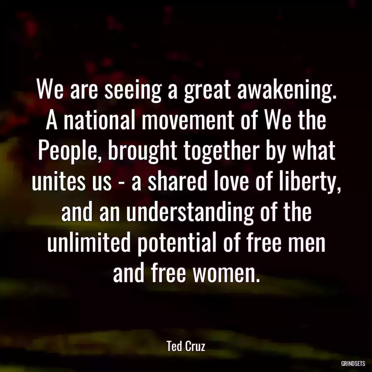 We are seeing a great awakening. A national movement of We the People, brought together by what unites us - a shared love of liberty, and an understanding of the unlimited potential of free men and free women.