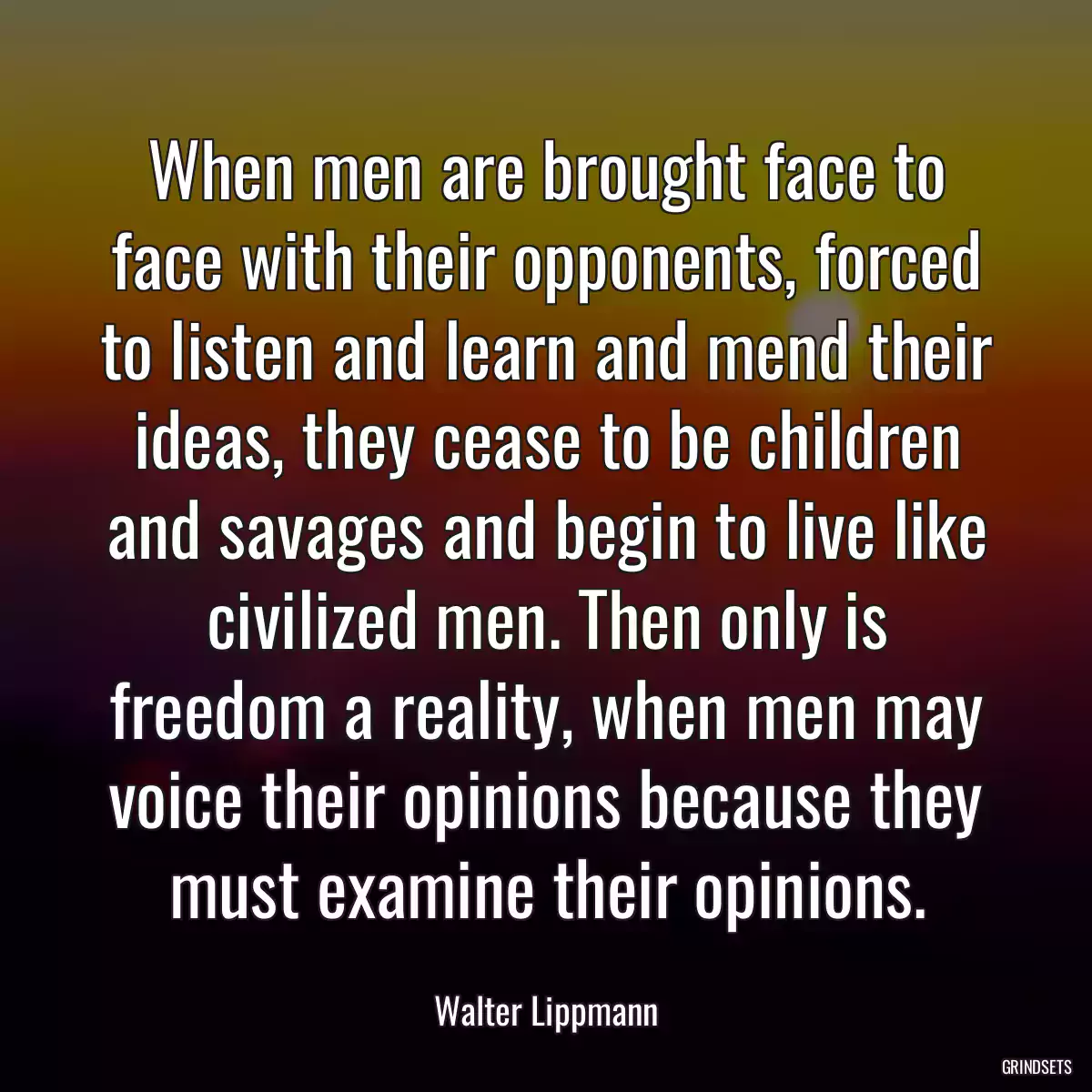 When men are brought face to face with their opponents, forced to listen and learn and mend their ideas, they cease to be children and savages and begin to live like civilized men. Then only is freedom a reality, when men may voice their opinions because they must examine their opinions.