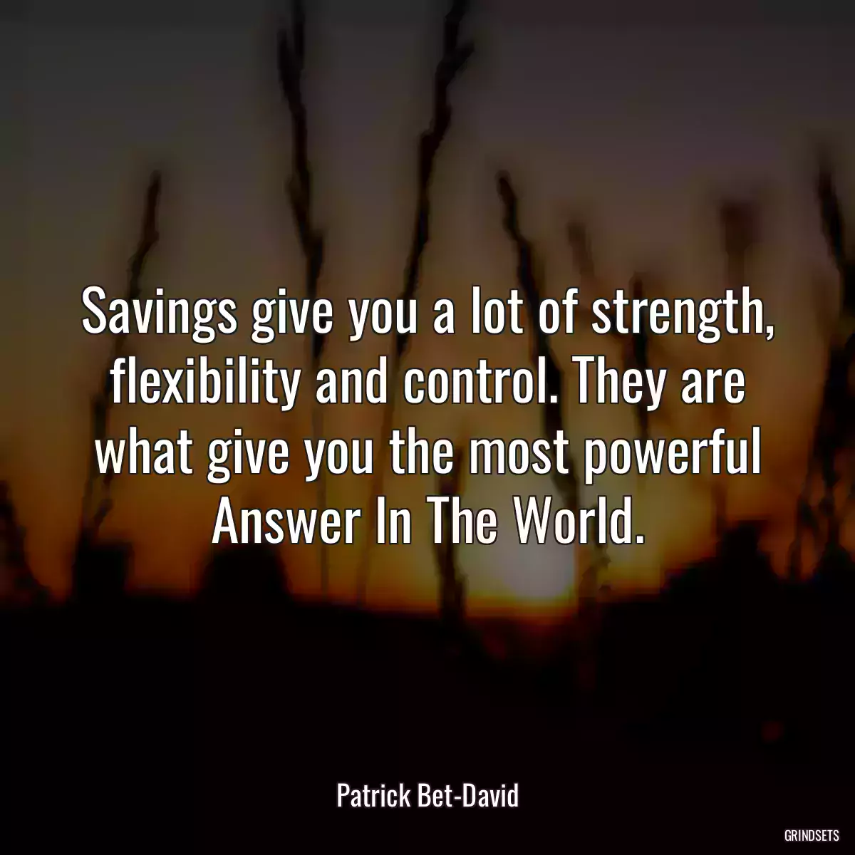 Savings give you a lot of strength, flexibility and control. They are what give you the most powerful Answer In The World.