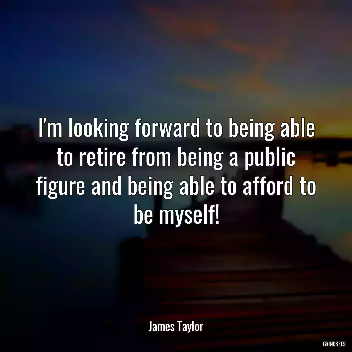 I\'m looking forward to being able to retire from being a public figure and being able to afford to be myself!