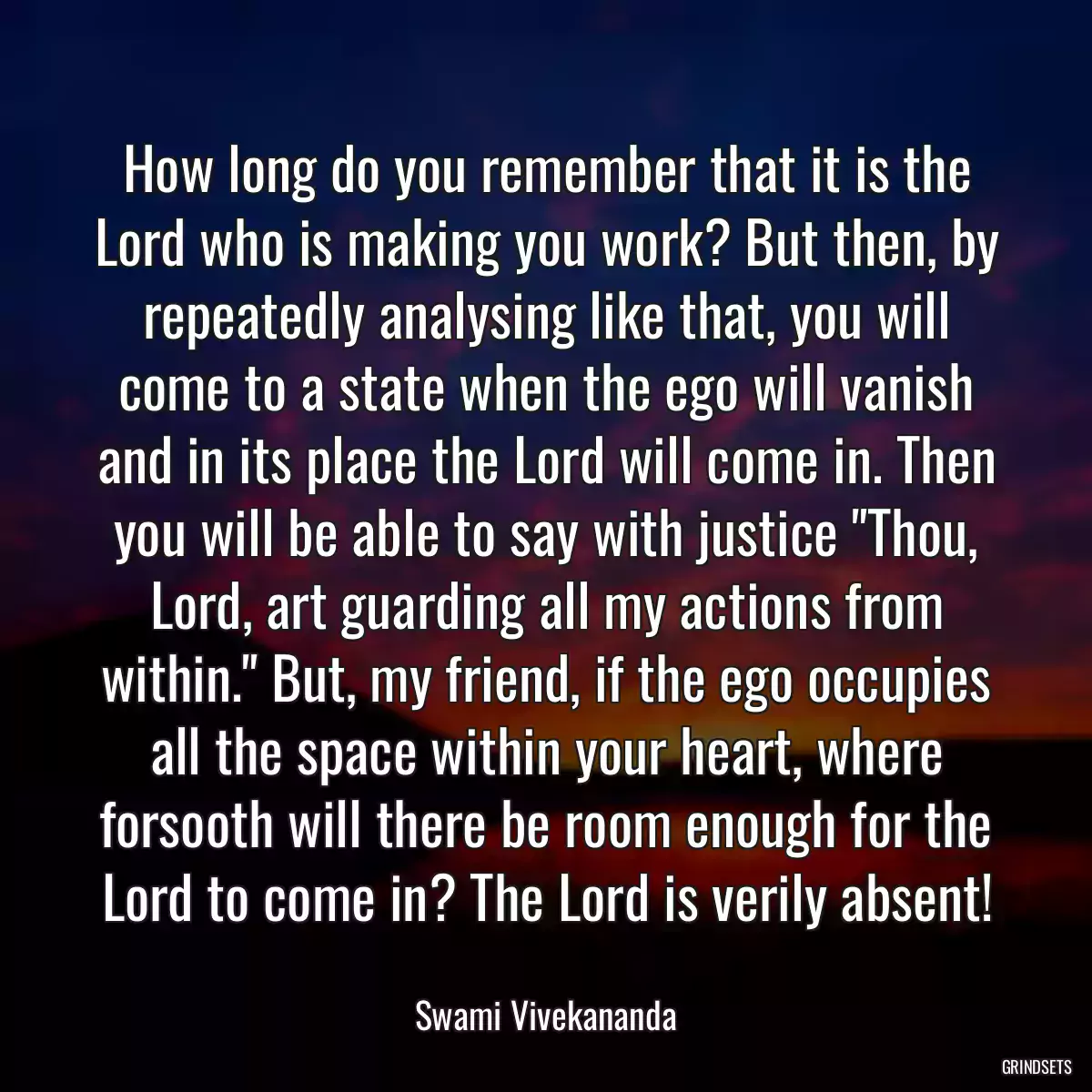 How long do you remember that it is the Lord who is making you work? But then, by repeatedly analysing like that, you will come to a state when the ego will vanish and in its place the Lord will come in. Then you will be able to say with justice \