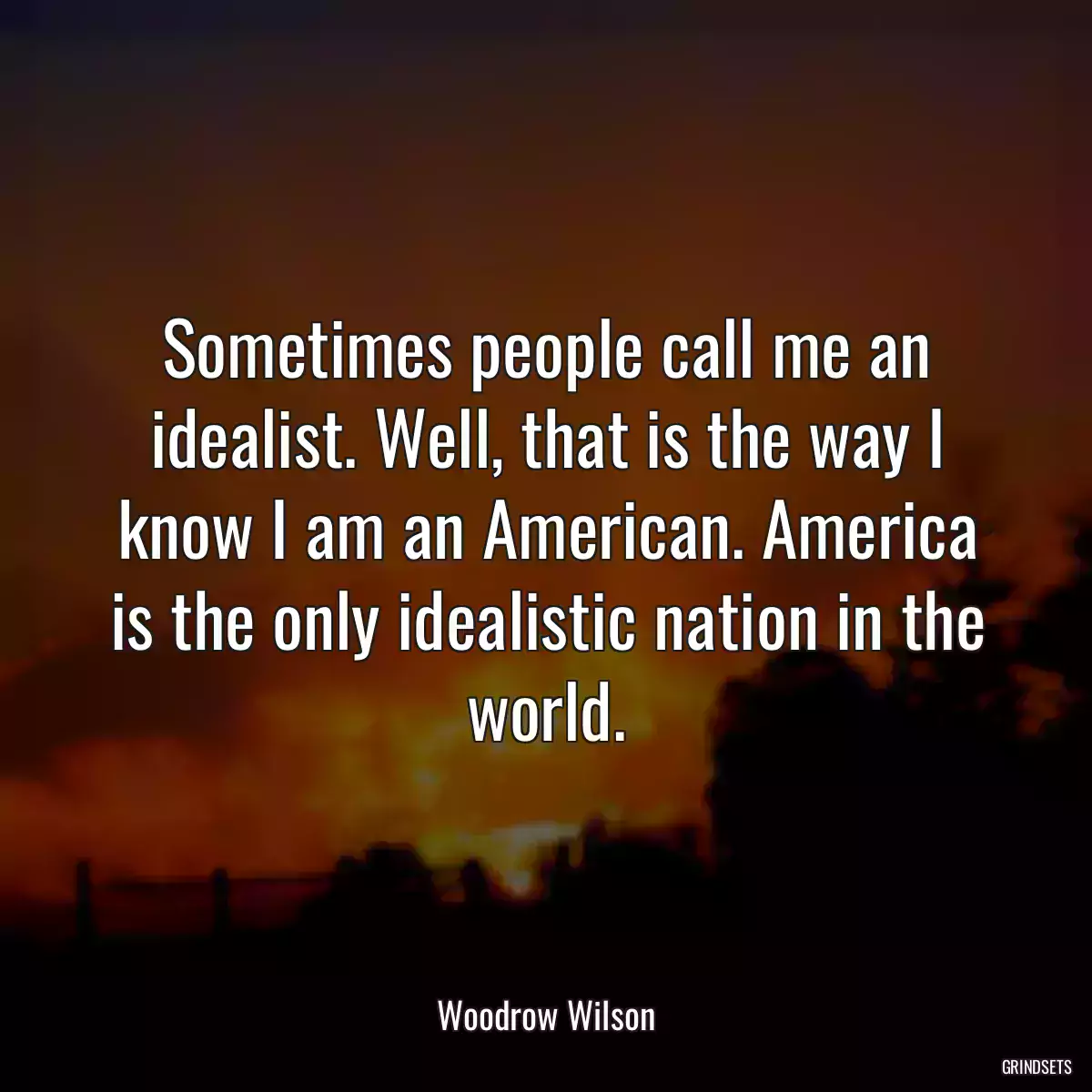 Sometimes people call me an idealist. Well, that is the way I know I am an American. America is the only idealistic nation in the world.