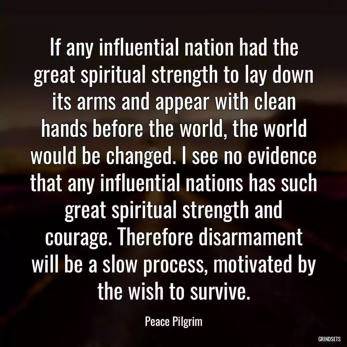 If any influential nation had the great spiritual strength to lay down its arms and appear with clean hands before the world, the world would be changed. I see no evidence that any influential nations has such great spiritual strength and courage. Therefore disarmament will be a slow process, motivated by the wish to survive.