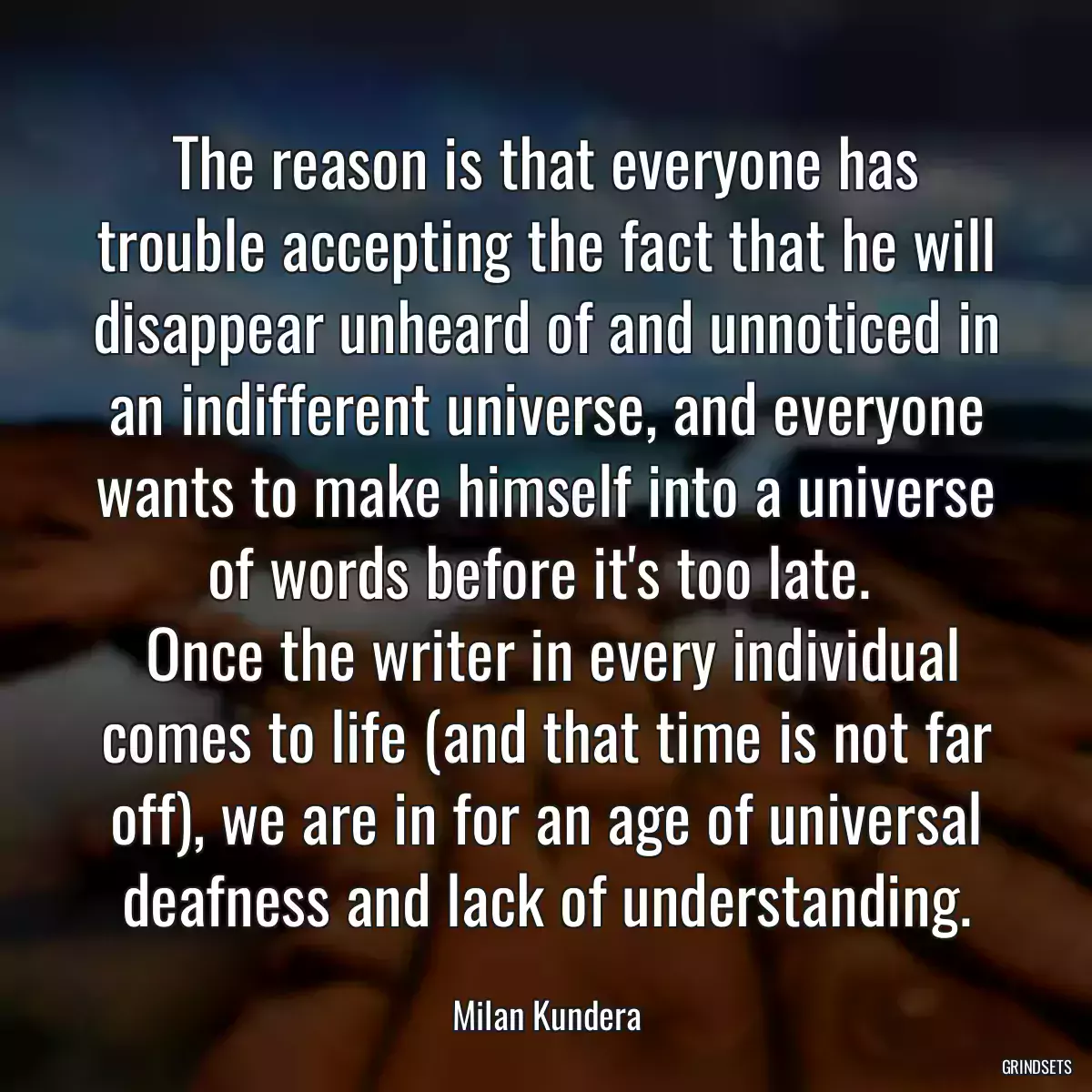 The reason is that everyone has trouble accepting the fact that he will disappear unheard of and unnoticed in an indifferent universe, and everyone wants to make himself into a universe of words before it\'s too late. 
 Once the writer in every individual comes to life (and that time is not far off), we are in for an age of universal deafness and lack of understanding.