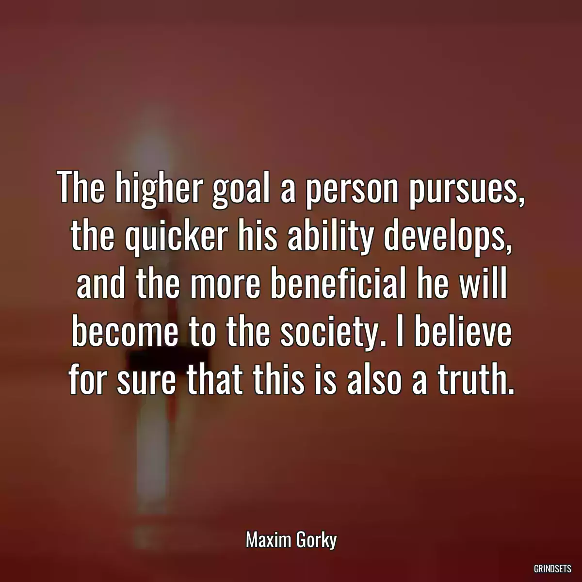 The higher goal a person pursues, the quicker his ability develops, and the more beneficial he will become to the society. I believe for sure that this is also a truth.