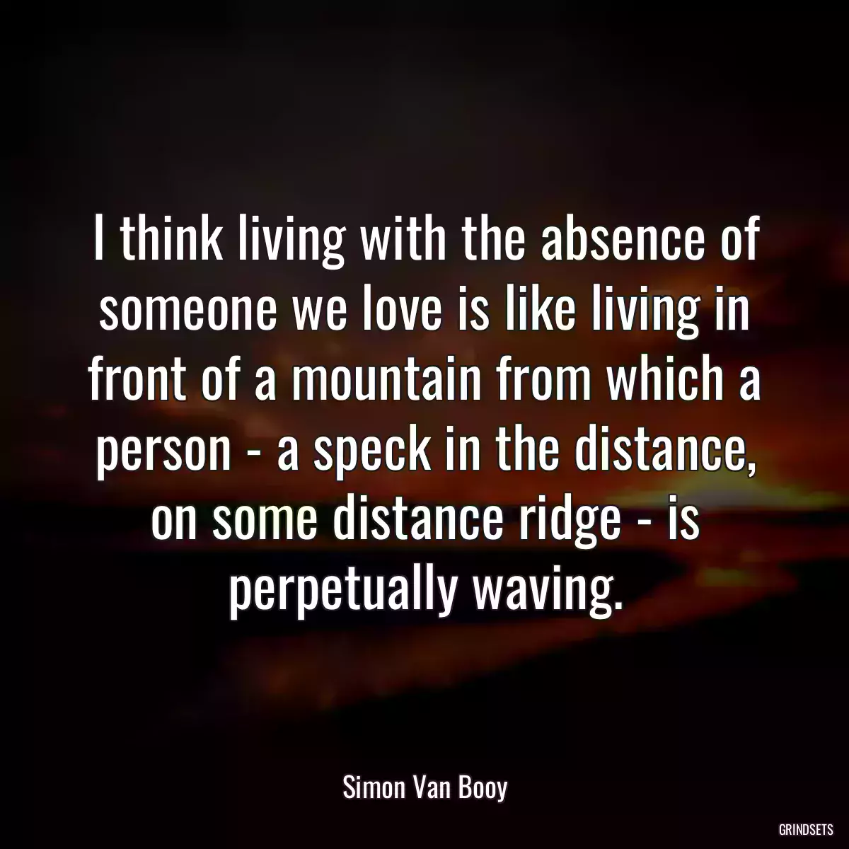 I think living with the absence of someone we love is like living in front of a mountain from which a person - a speck in the distance, on some distance ridge - is perpetually waving.