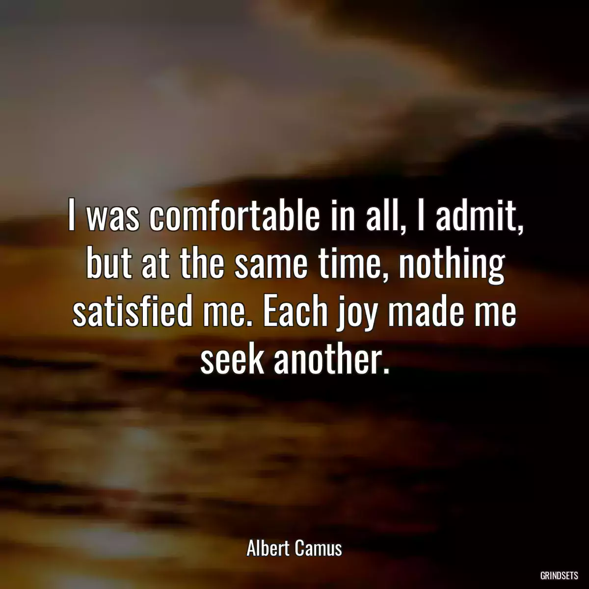 I was comfortable in all, I admit, but at the same time, nothing satisfied me. Each joy made me seek another.