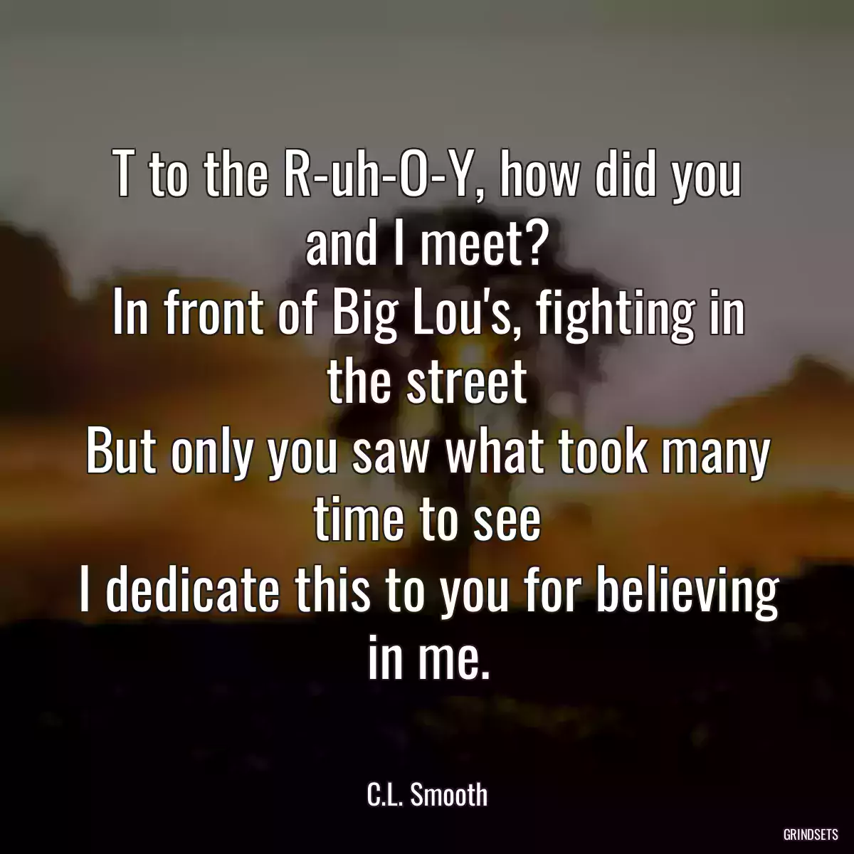 T to the R-uh-O-Y, how did you and I meet?
In front of Big Lou\'s, fighting in the street
But only you saw what took many time to see
I dedicate this to you for believing in me.