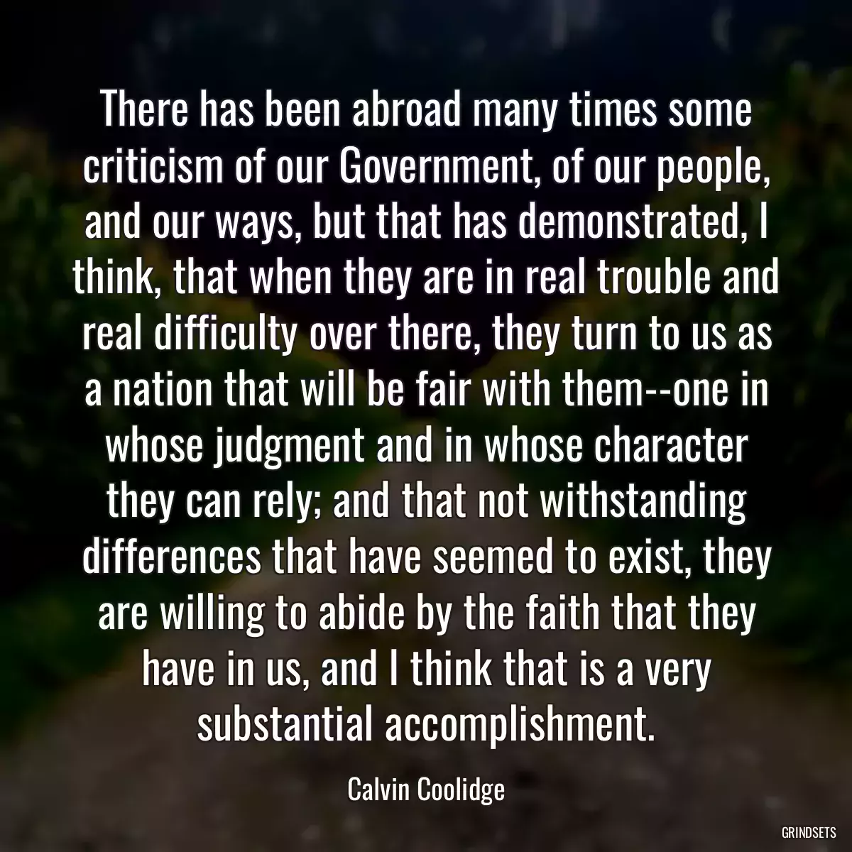 There has been abroad many times some criticism of our Government, of our people, and our ways, but that has demonstrated, I think, that when they are in real trouble and real difficulty over there, they turn to us as a nation that will be fair with them--one in whose judgment and in whose character they can rely; and that not withstanding differences that have seemed to exist, they are willing to abide by the faith that they have in us, and I think that is a very substantial accomplishment.