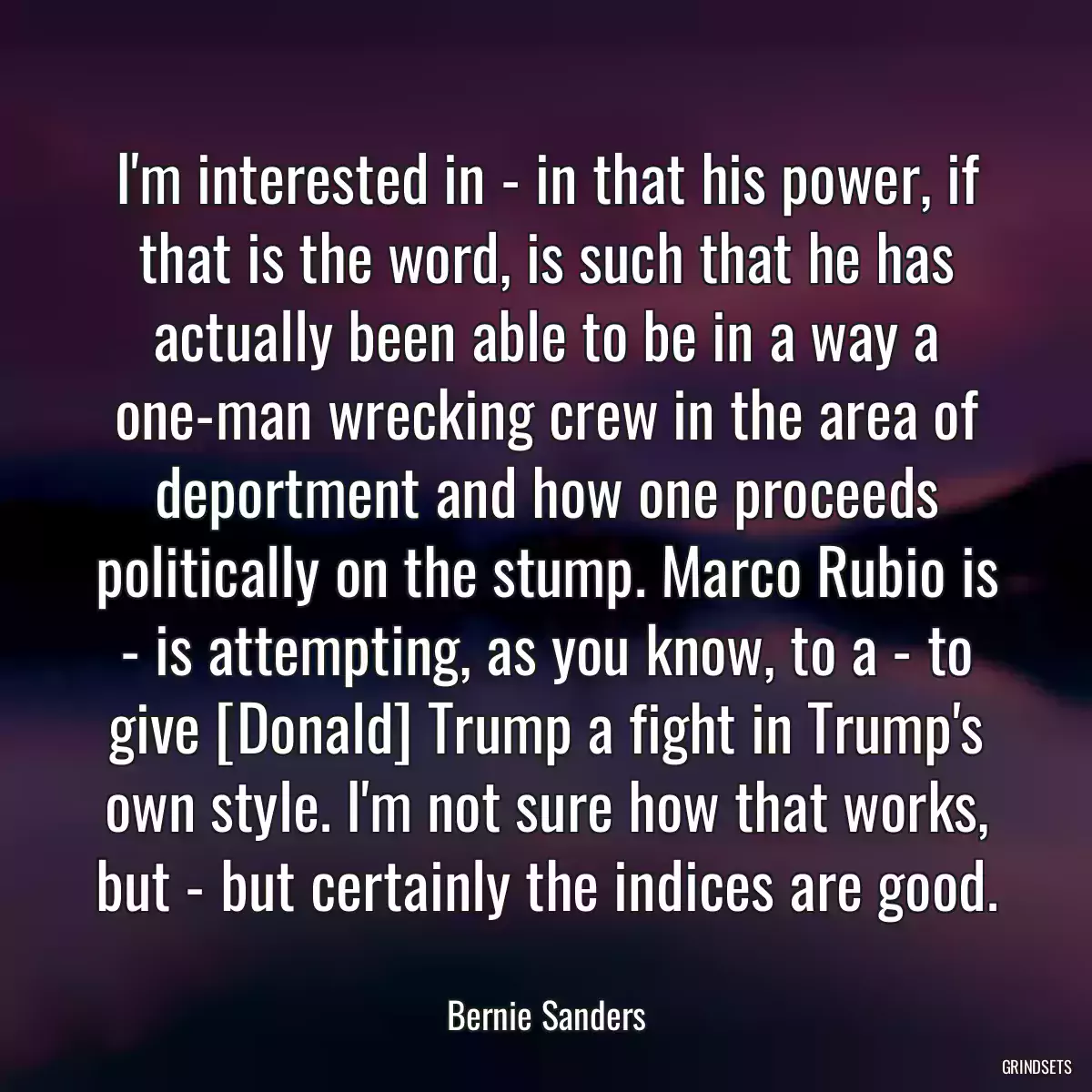 I\'m interested in - in that his power, if that is the word, is such that he has actually been able to be in a way a one-man wrecking crew in the area of deportment and how one proceeds politically on the stump. Marco Rubio is - is attempting, as you know, to a - to give [Donald] Trump a fight in Trump\'s own style. I\'m not sure how that works, but - but certainly the indices are good.