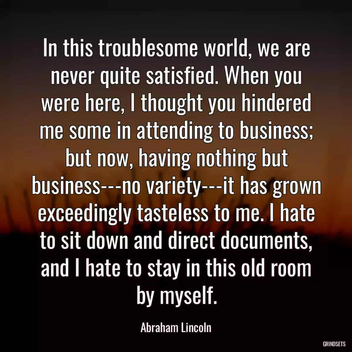 In this troublesome world, we are never quite satisfied. When you were here, I thought you hindered me some in attending to business; but now, having nothing but business---no variety---it has grown exceedingly tasteless to me. I hate to sit down and direct documents, and I hate to stay in this old room by myself.