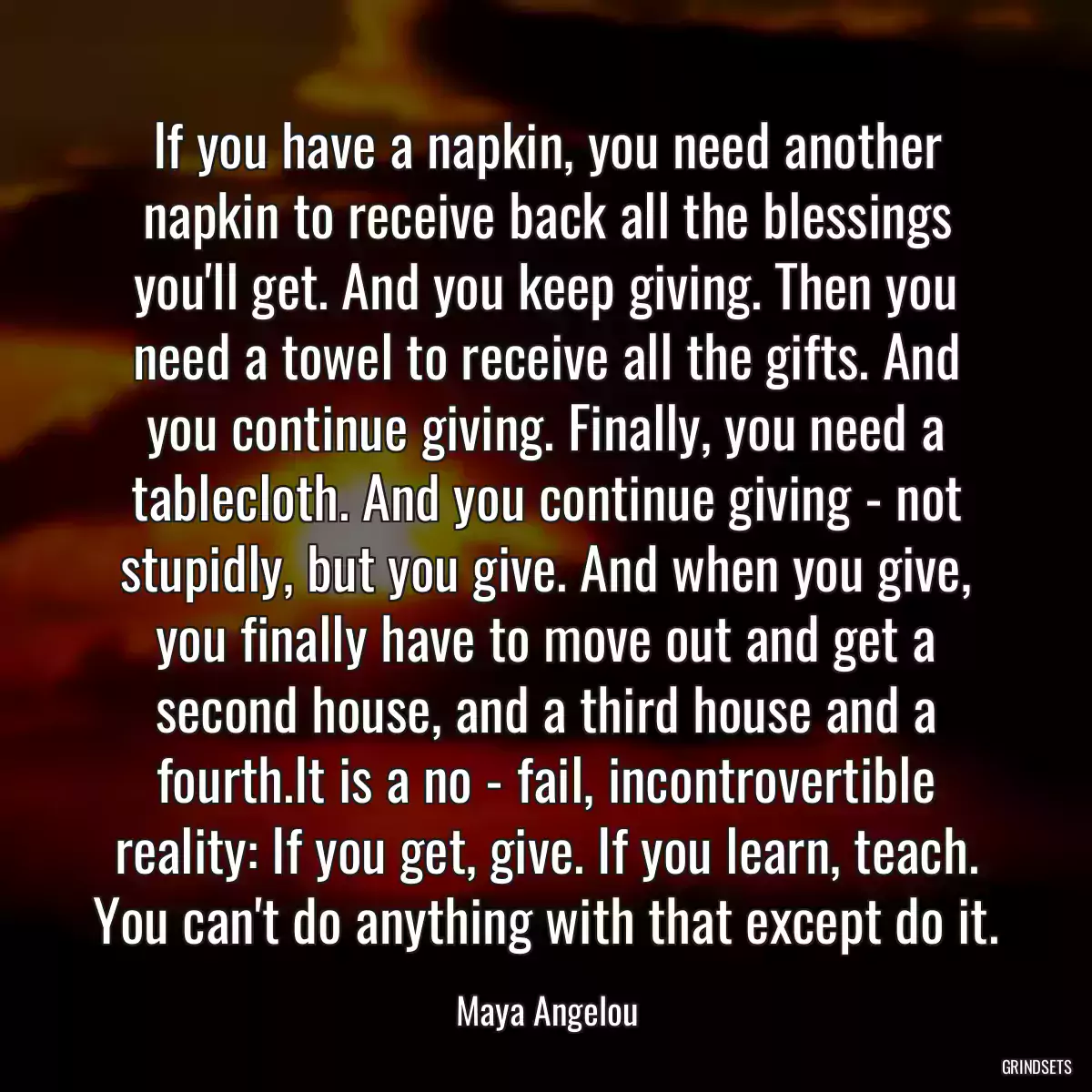 If you have a napkin, you need another napkin to receive back all the blessings you\'ll get. And you keep giving. Then you need a towel to receive all the gifts. And you continue giving. Finally, you need a tablecloth. And you continue giving - not stupidly, but you give. And when you give, you finally have to move out and get a second house, and a third house and a fourth.It is a no - fail, incontrovertible reality: If you get, give. If you learn, teach. You can\'t do anything with that except do it.