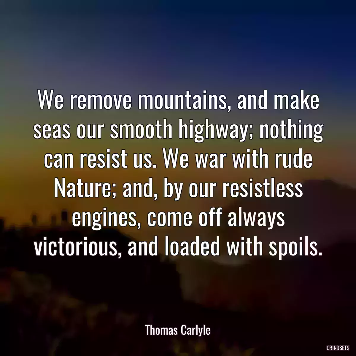 We remove mountains, and make seas our smooth highway; nothing can resist us. We war with rude Nature; and, by our resistless engines, come off always victorious, and loaded with spoils.