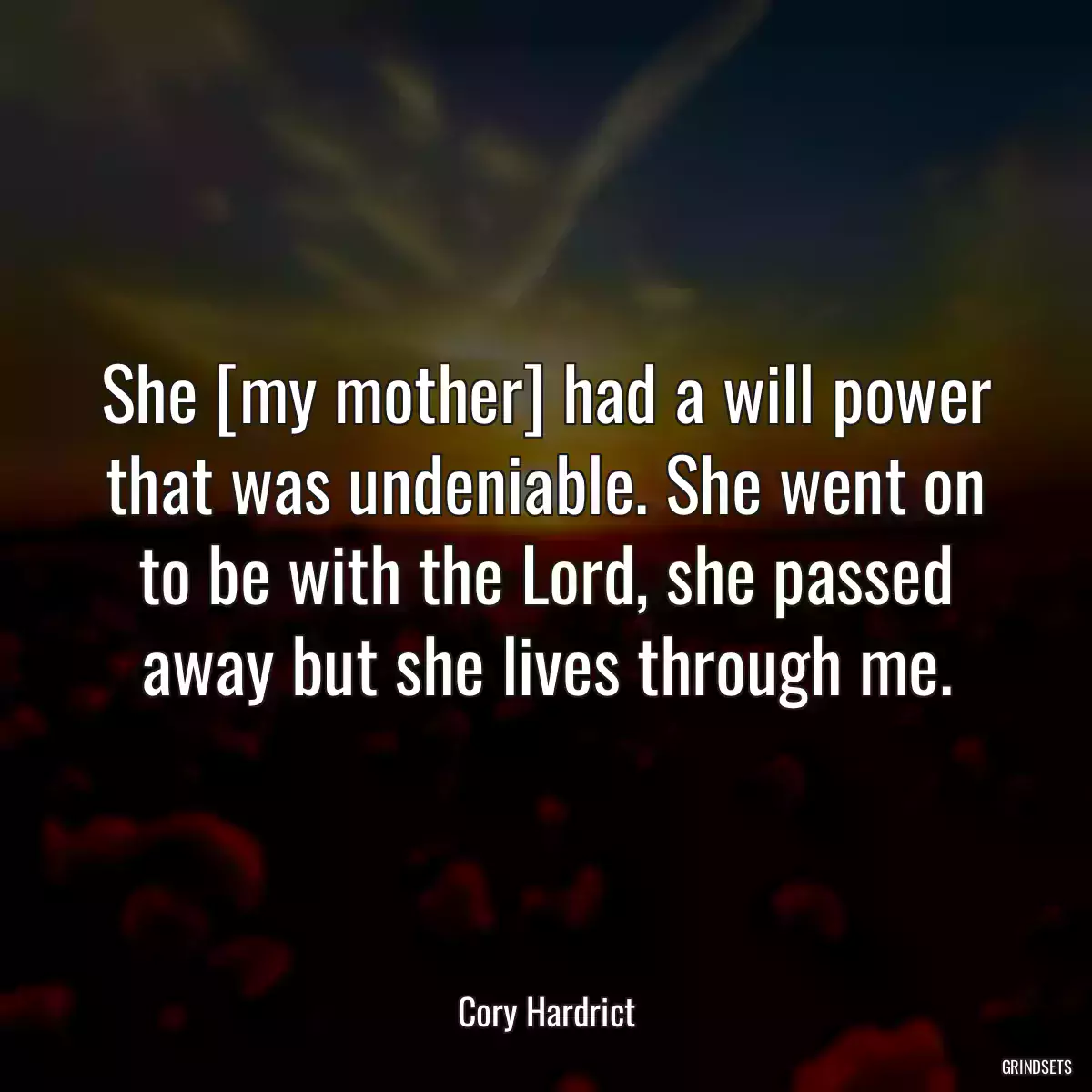 She [my mother] had a will power that was undeniable. She went on to be with the Lord, she passed away but she lives through me.