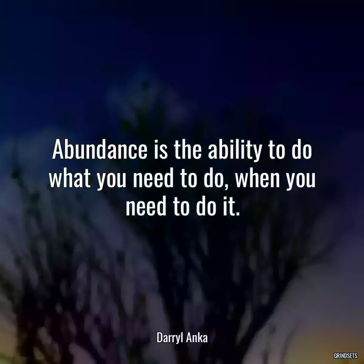 Abundance is the ability to do what you need to do, when you need to do it.