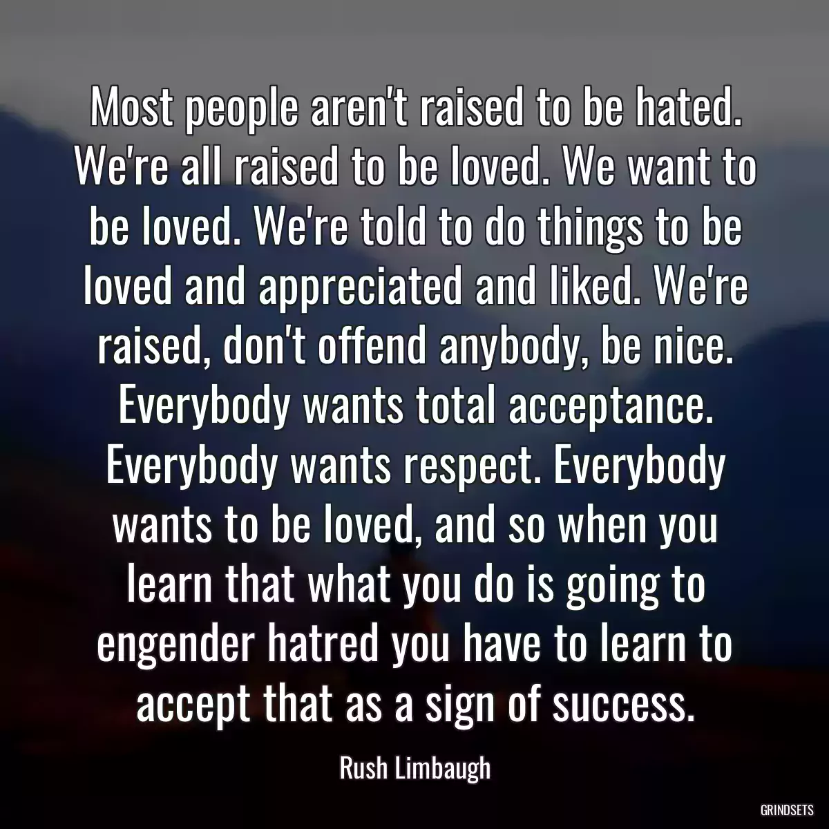 Most people aren\'t raised to be hated. We\'re all raised to be loved. We want to be loved. We\'re told to do things to be loved and appreciated and liked. We\'re raised, don\'t offend anybody, be nice. Everybody wants total acceptance. Everybody wants respect. Everybody wants to be loved, and so when you learn that what you do is going to engender hatred you have to learn to accept that as a sign of success.