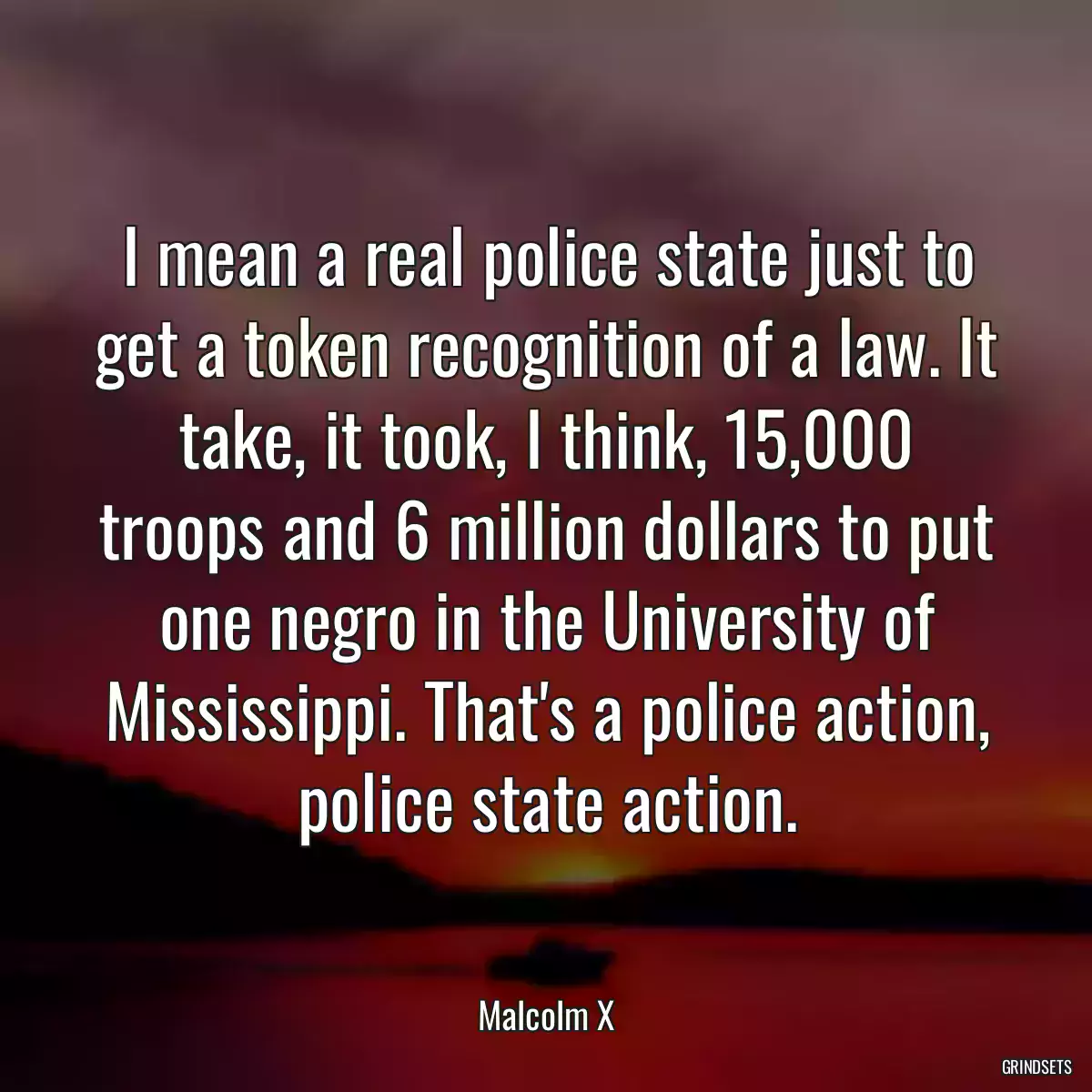 I mean a real police state just to get a token recognition of a law. It take, it took, I think, 15,000 troops and 6 million dollars to put one negro in the University of Mississippi. That\'s a police action, police state action.