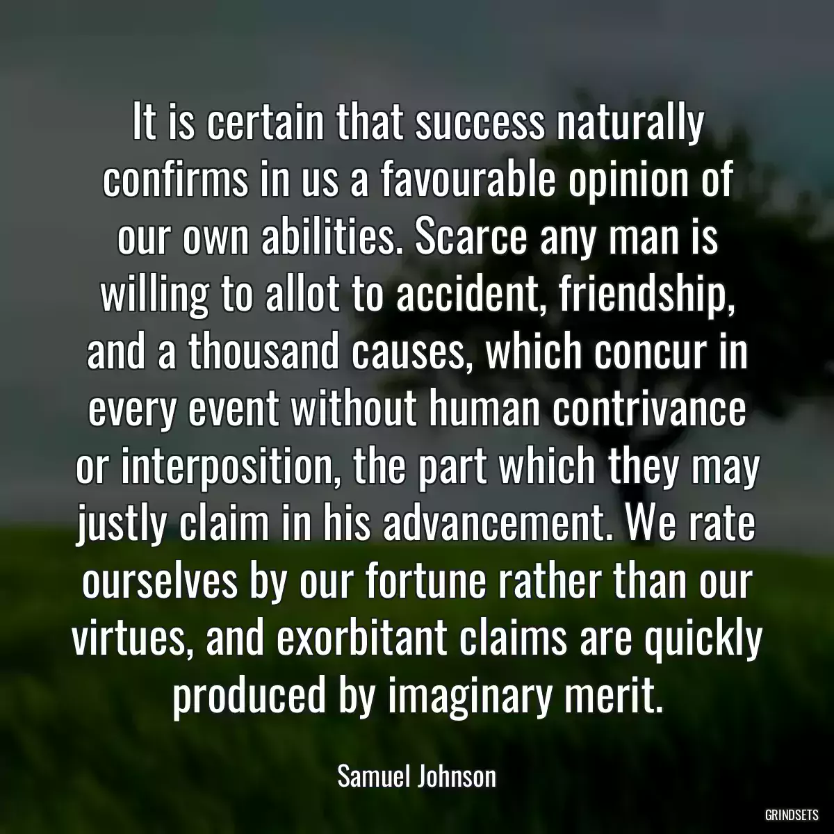 It is certain that success naturally confirms in us a favourable opinion of our own abilities. Scarce any man is willing to allot to accident, friendship, and a thousand causes, which concur in every event without human contrivance or interposition, the part which they may justly claim in his advancement. We rate ourselves by our fortune rather than our virtues, and exorbitant claims are quickly produced by imaginary merit.