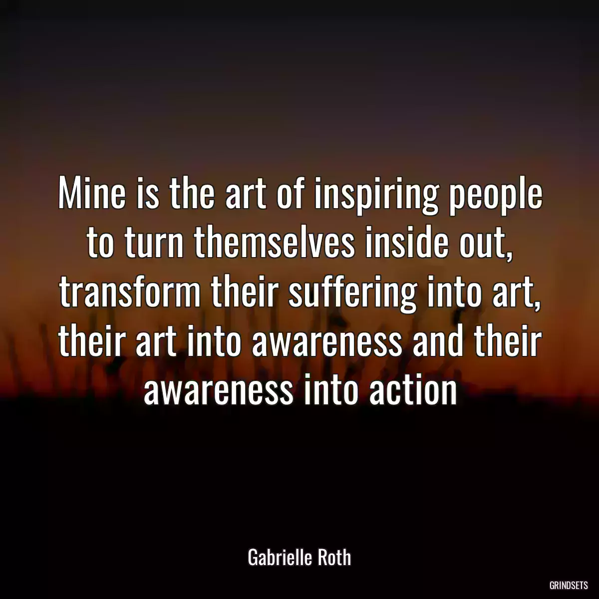 Mine is the art of inspiring people to turn themselves inside out, transform their suffering into art, their art into awareness and their awareness into action