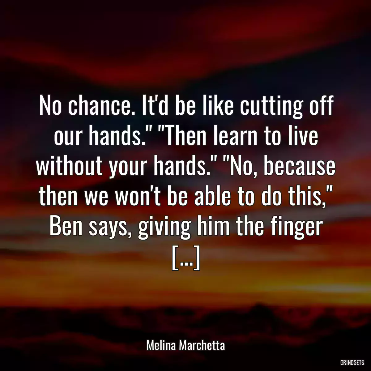 No chance. It\'d be like cutting off our hands.\