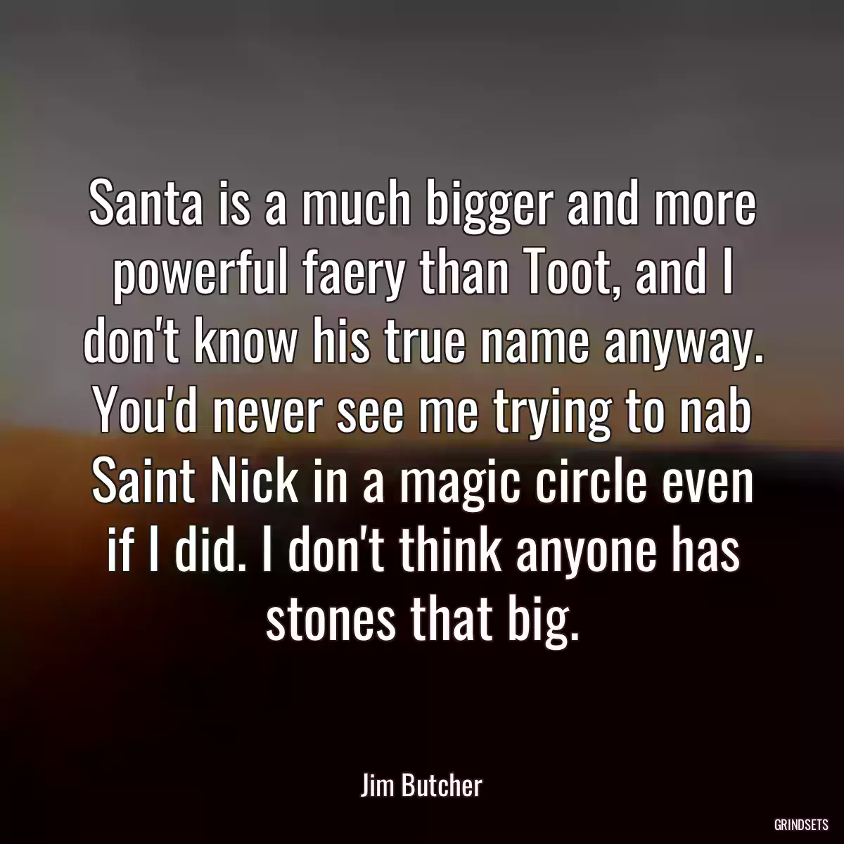 Santa is a much bigger and more powerful faery than Toot, and I don\'t know his true name anyway. You\'d never see me trying to nab Saint Nick in a magic circle even if I did. I don\'t think anyone has stones that big.