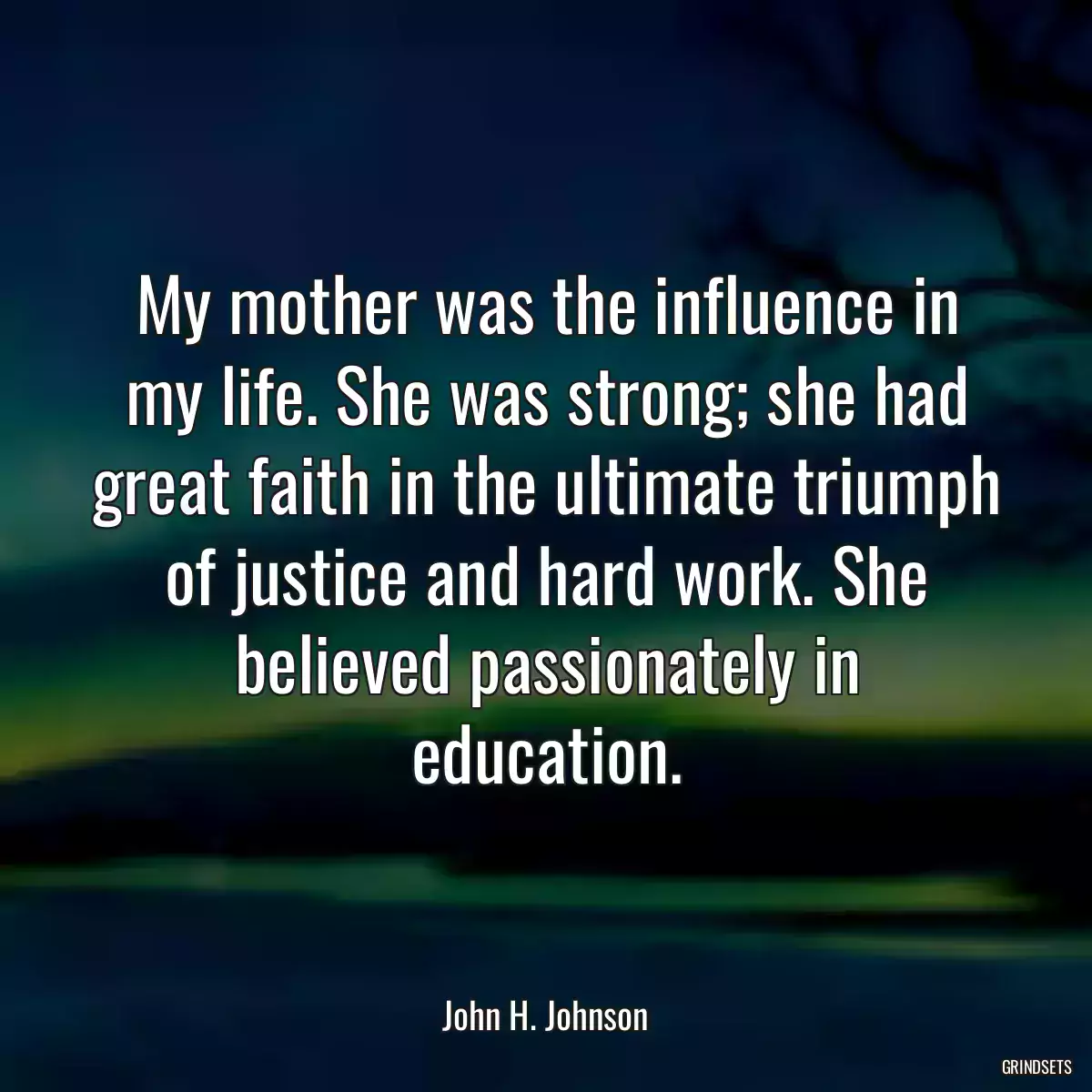 My mother was the influence in my life. She was strong; she had great faith in the ultimate triumph of justice and hard work. She believed passionately in education.