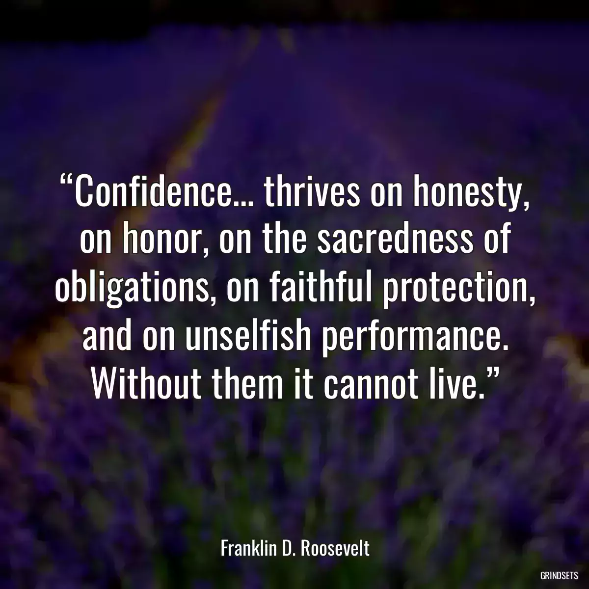 “Confidence… thrives on honesty, on honor, on the sacredness of obligations, on faithful protection, and on unselfish performance. Without them it cannot live.”