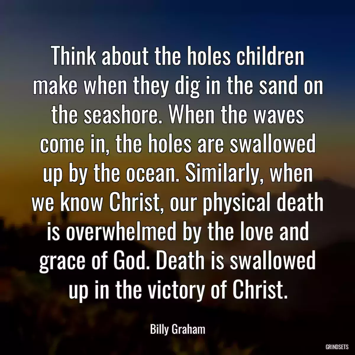 Think about the holes children make when they dig in the sand on the seashore. When the waves come in, the holes are swallowed up by the ocean. Similarly, when we know Christ, our physical death is overwhelmed by the love and grace of God. Death is swallowed up in the victory of Christ.