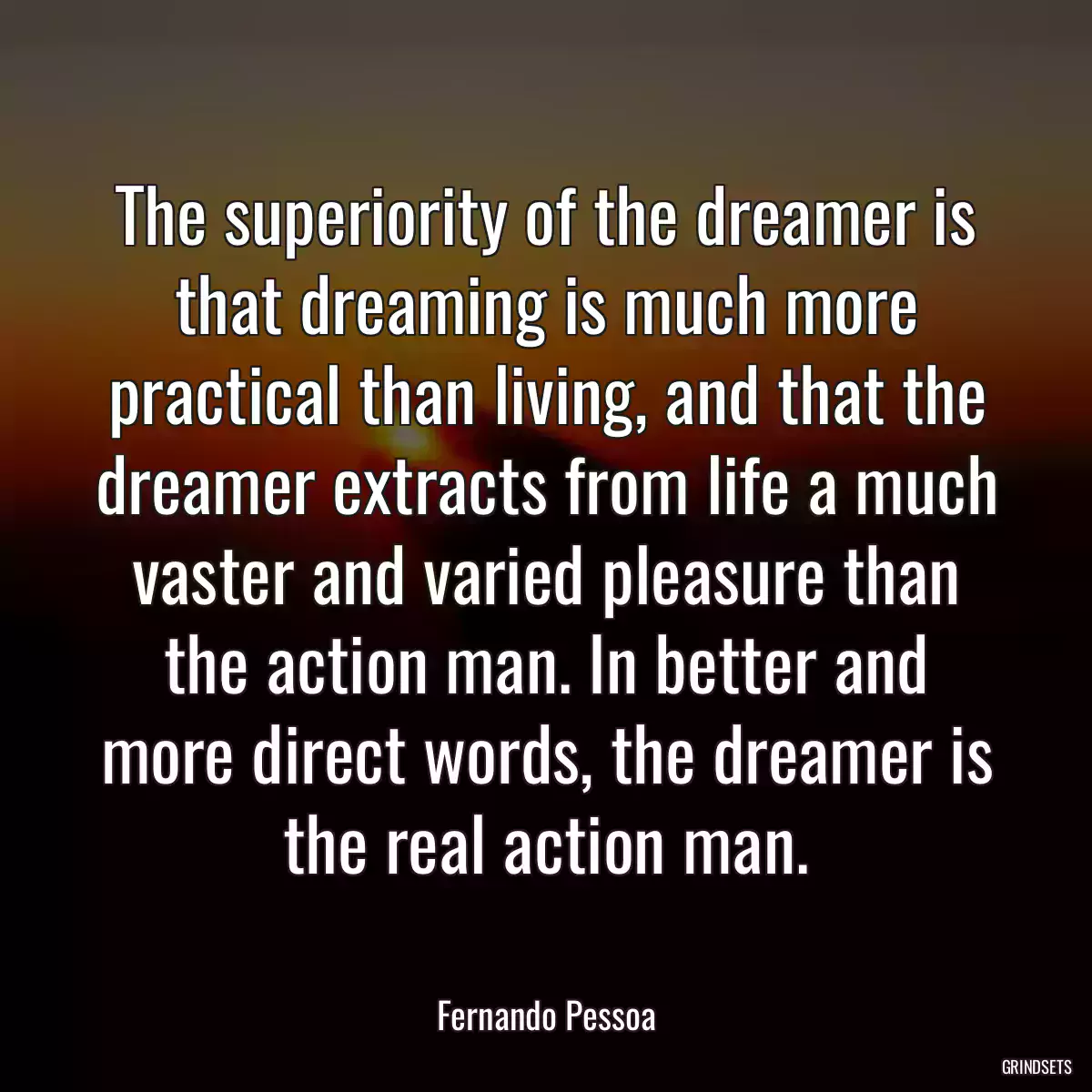 The superiority of the dreamer is that dreaming is much more practical than living, and that the dreamer extracts from life a much vaster and varied pleasure than the action man. In better and more direct words, the dreamer is the real action man.