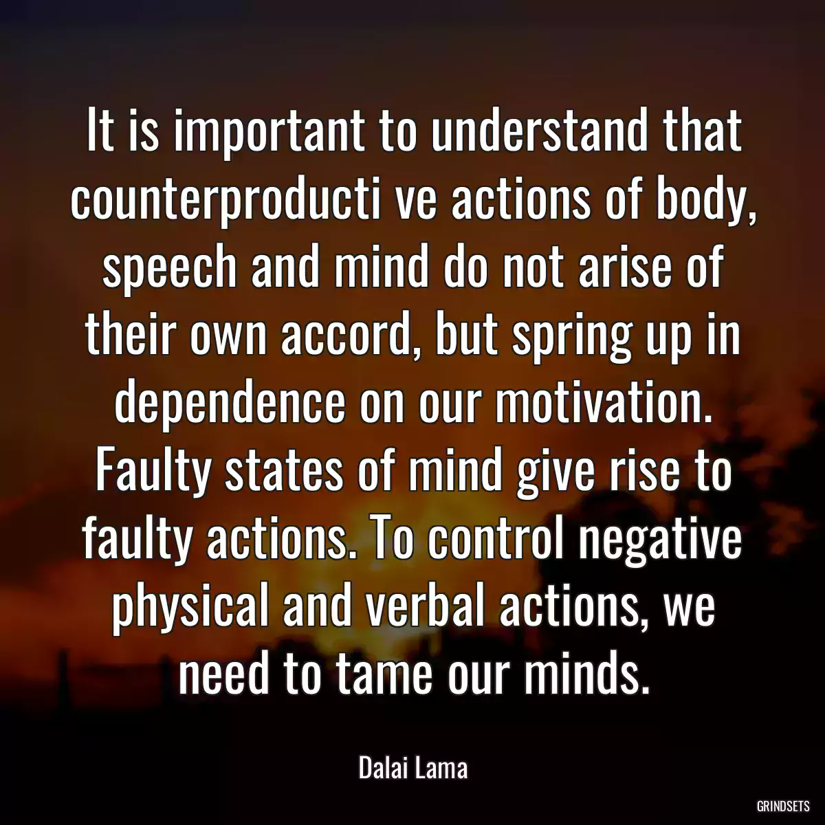 It is important to understand that counterproducti ve actions of body, speech and mind do not arise of their own accord, but spring up in dependence on our motivation. Faulty states of mind give rise to faulty actions. To control negative physical and verbal actions, we need to tame our minds.