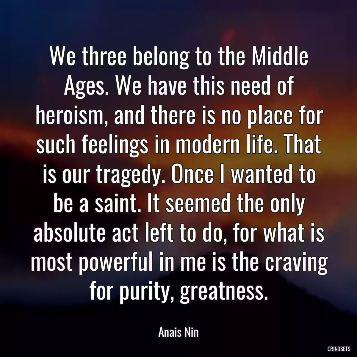 We three belong to the Middle Ages. We have this need of heroism, and there is no place for such feelings in modern life. That is our tragedy. Once I wanted to be a saint. It seemed the only absolute act left to do, for what is most powerful in me is the craving for purity, greatness.