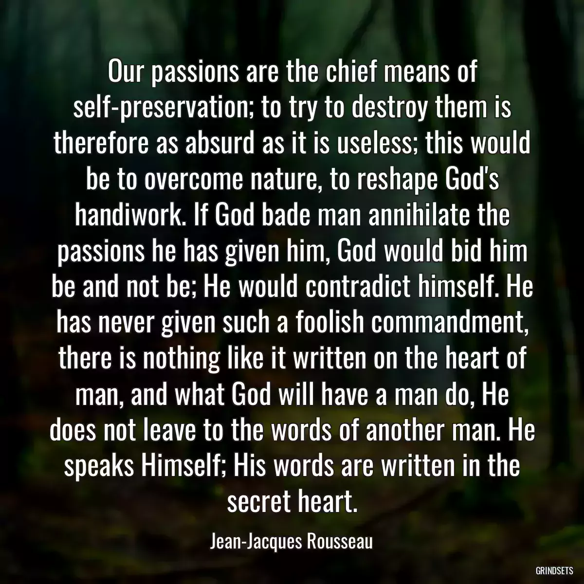 Our passions are the chief means of self-preservation; to try to destroy them is therefore as absurd as it is useless; this would be to overcome nature, to reshape God\'s handiwork. If God bade man annihilate the passions he has given him, God would bid him be and not be; He would contradict himself. He has never given such a foolish commandment, there is nothing like it written on the heart of man, and what God will have a man do, He does not leave to the words of another man. He speaks Himself; His words are written in the secret heart.