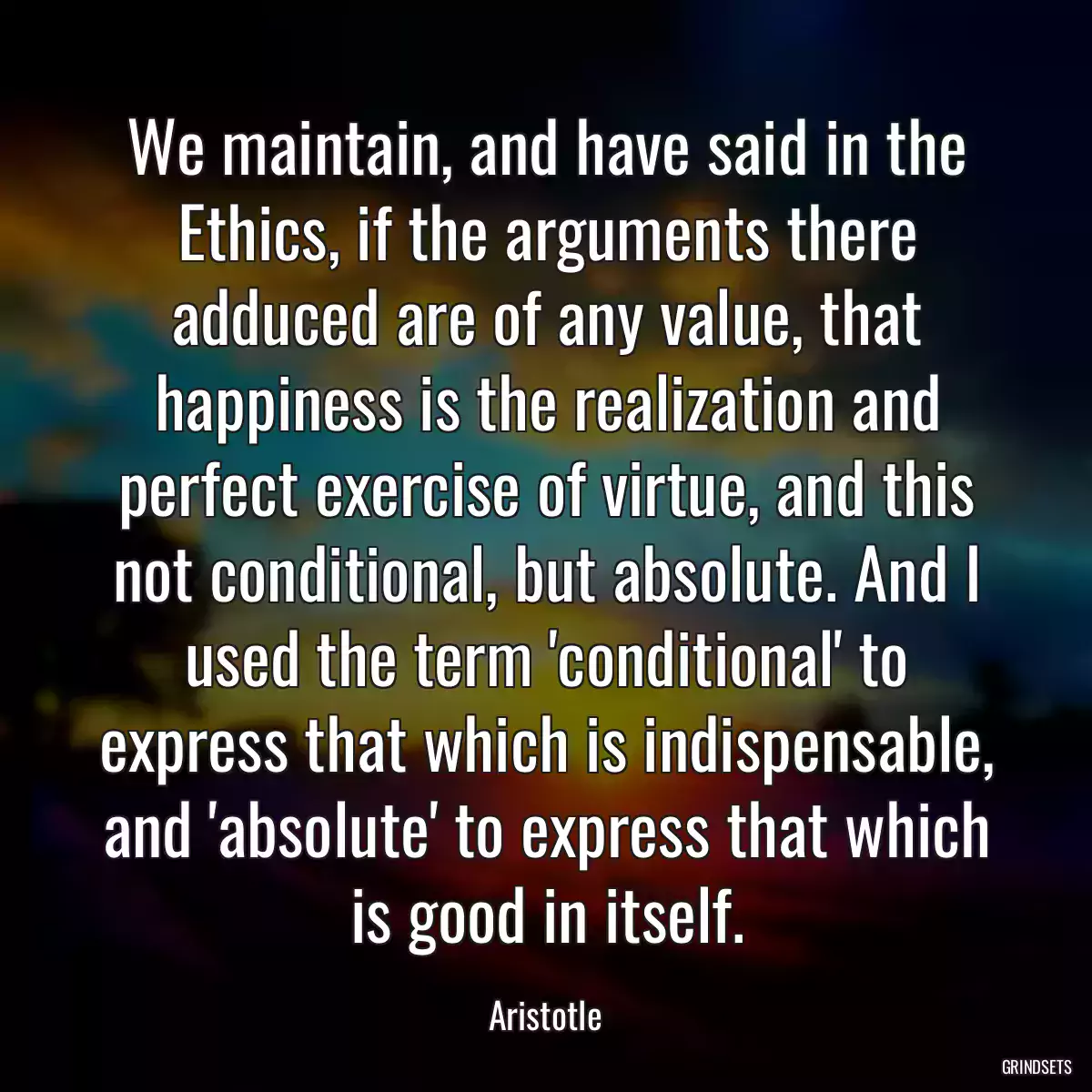 We maintain, and have said in the Ethics, if the arguments there adduced are of any value, that happiness is the realization and perfect exercise of virtue, and this not conditional, but absolute. And I used the term \'conditional\' to express that which is indispensable, and \'absolute\' to express that which is good in itself.