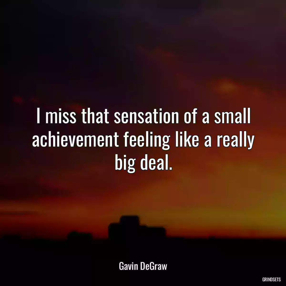 I miss that sensation of a small achievement feeling like a really big deal.