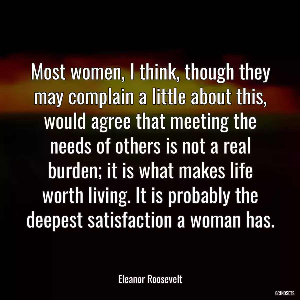 Most women, I think, though they may complain a little about this, would agree that meeting the needs of others is not a real burden; it is what makes life worth living. It is probably the deepest satisfaction a woman has.