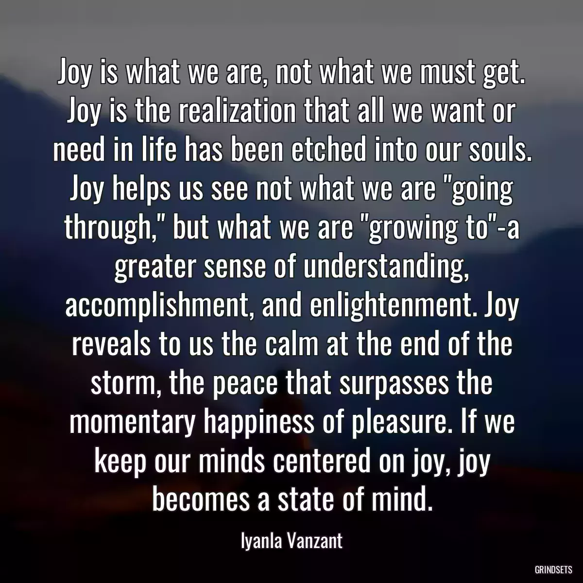 Joy is what we are, not what we must get. Joy is the realization that all we want or need in life has been etched into our souls. Joy helps us see not what we are \