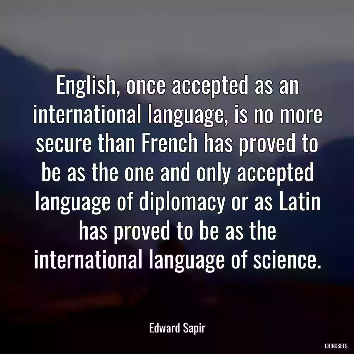 English, once accepted as an international language, is no more secure than French has proved to be as the one and only accepted language of diplomacy or as Latin has proved to be as the international language of science.