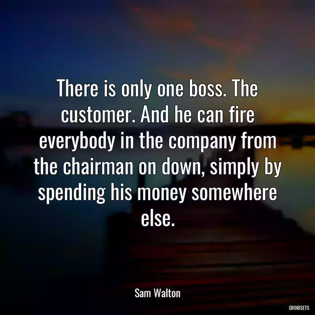 There is only one boss. The customer. And he can fire everybody in the company from the chairman on down, simply by spending his money somewhere else.