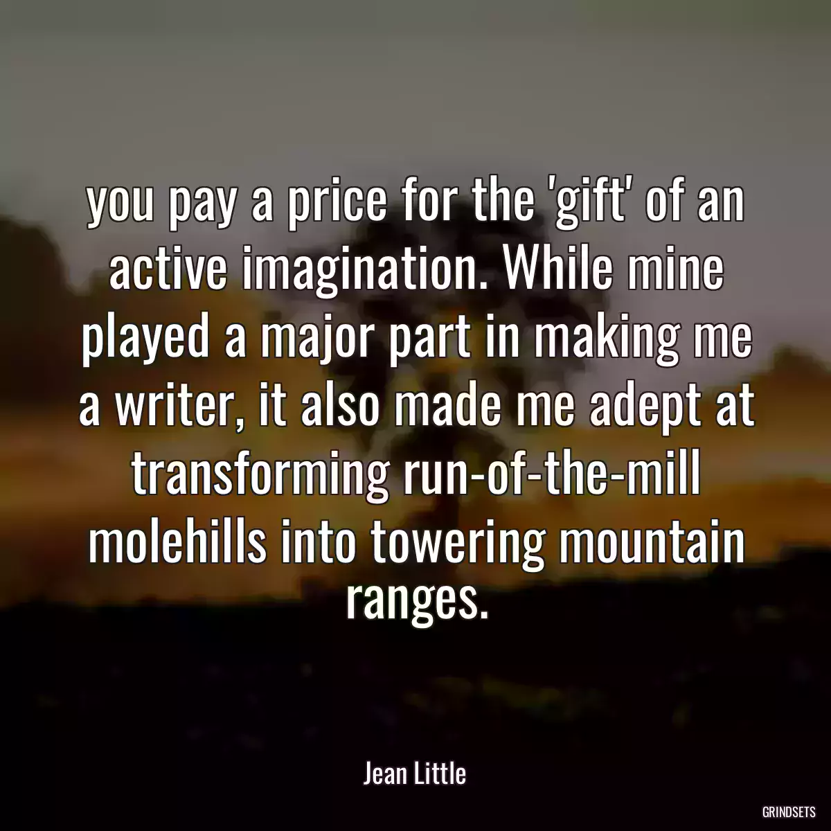 you pay a price for the \'gift\' of an active imagination. While mine played a major part in making me a writer, it also made me adept at transforming run-of-the-mill molehills into towering mountain ranges.