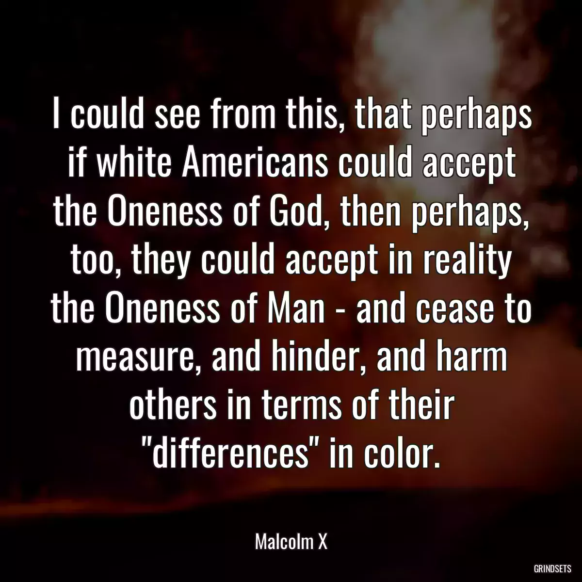 I could see from this, that perhaps if white Americans could accept the Oneness of God, then perhaps, too, they could accept in reality the Oneness of Man - and cease to measure, and hinder, and harm others in terms of their \