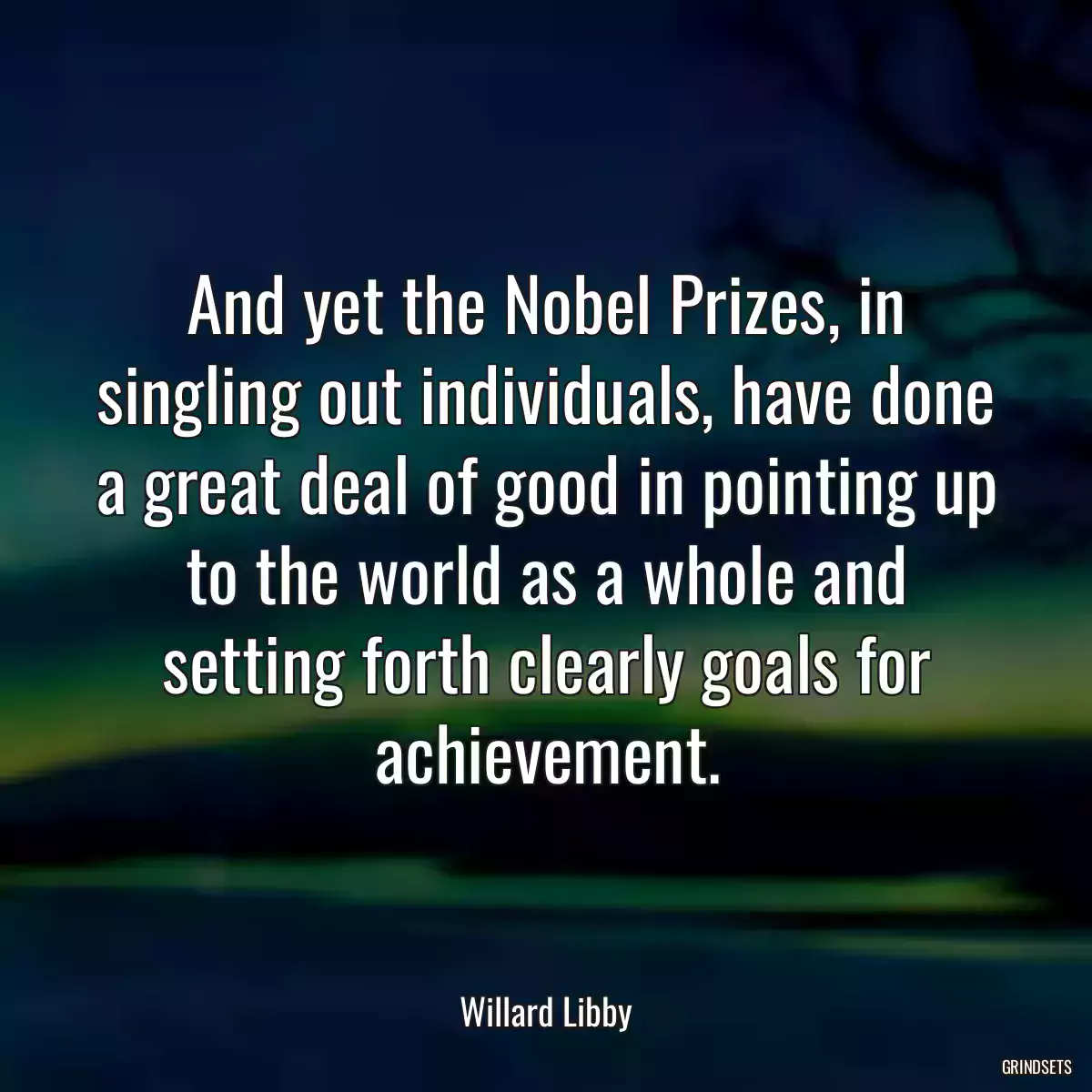 And yet the Nobel Prizes, in singling out individuals, have done a great deal of good in pointing up to the world as a whole and setting forth clearly goals for achievement.