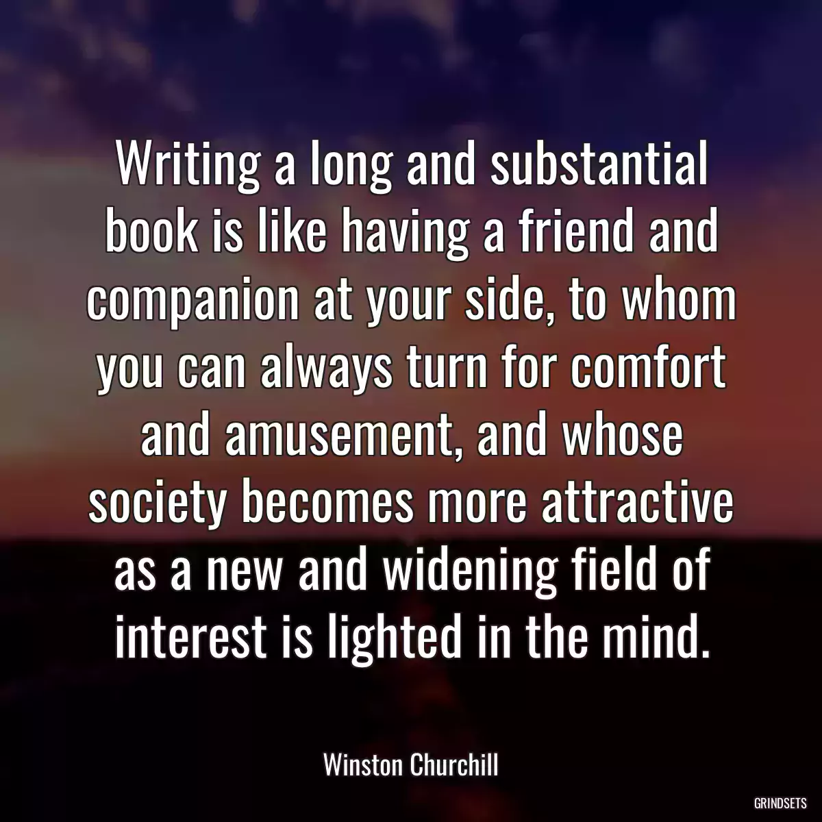 Writing a long and substantial book is like having a friend and companion at your side, to whom you can always turn for comfort and amusement, and whose society becomes more attractive as a new and widening field of interest is lighted in the mind.