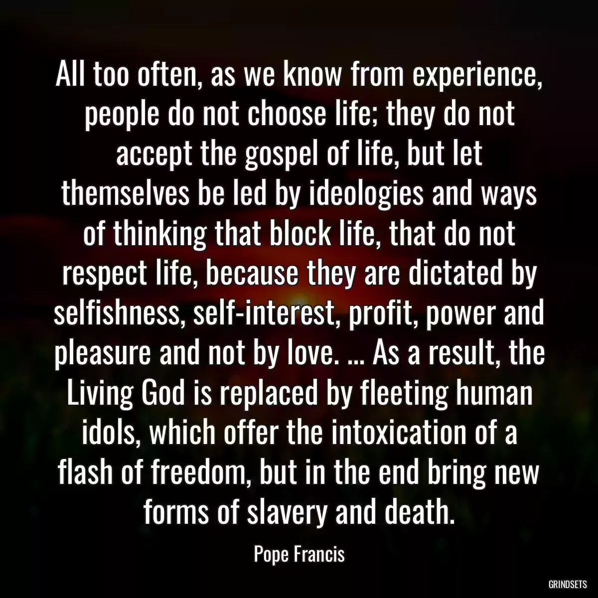 All too often, as we know from experience, people do not choose life; they do not accept the gospel of life, but let themselves be led by ideologies and ways of thinking that block life, that do not respect life, because they are dictated by selfishness, self-interest, profit, power and pleasure and not by love. ... As a result, the Living God is replaced by fleeting human idols, which offer the intoxication of a flash of freedom, but in the end bring new forms of slavery and death.